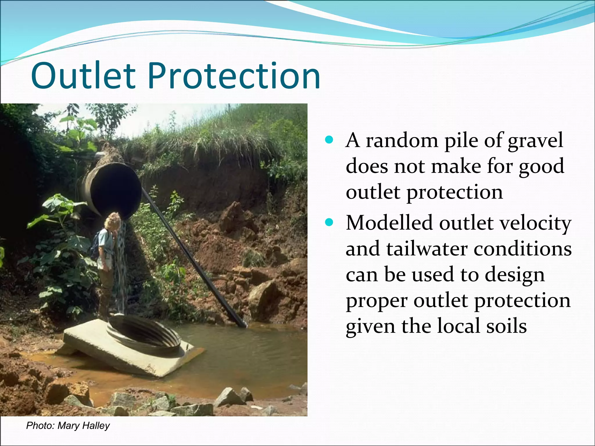 Outlet Protection
Photo: Mary Halley
A random pile of gravel 
does not make for good 
outlet protection
Modelled outlet velocity 
and tailwater conditions 
can be used to design 
proper outlet protection 
given the local soils
 