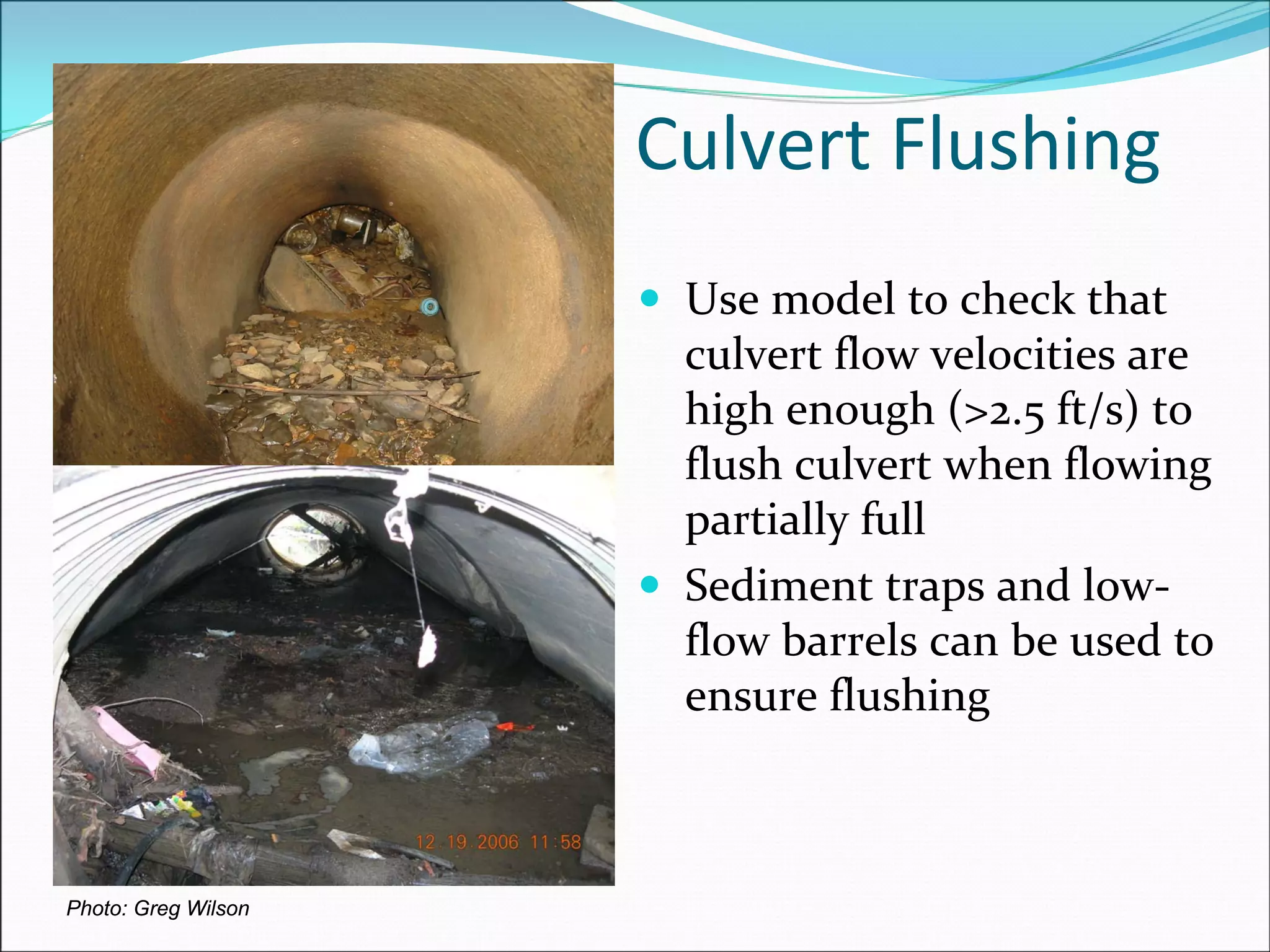 Culvert Flushing
Photo: Greg Wilson
Use model to check that 
culvert flow velocities are 
high enough (>2.5 ft/s) to 
flush culvert when flowing 
partially full
Sediment traps and low‐
flow barrels can be used to 
ensure flushing
 