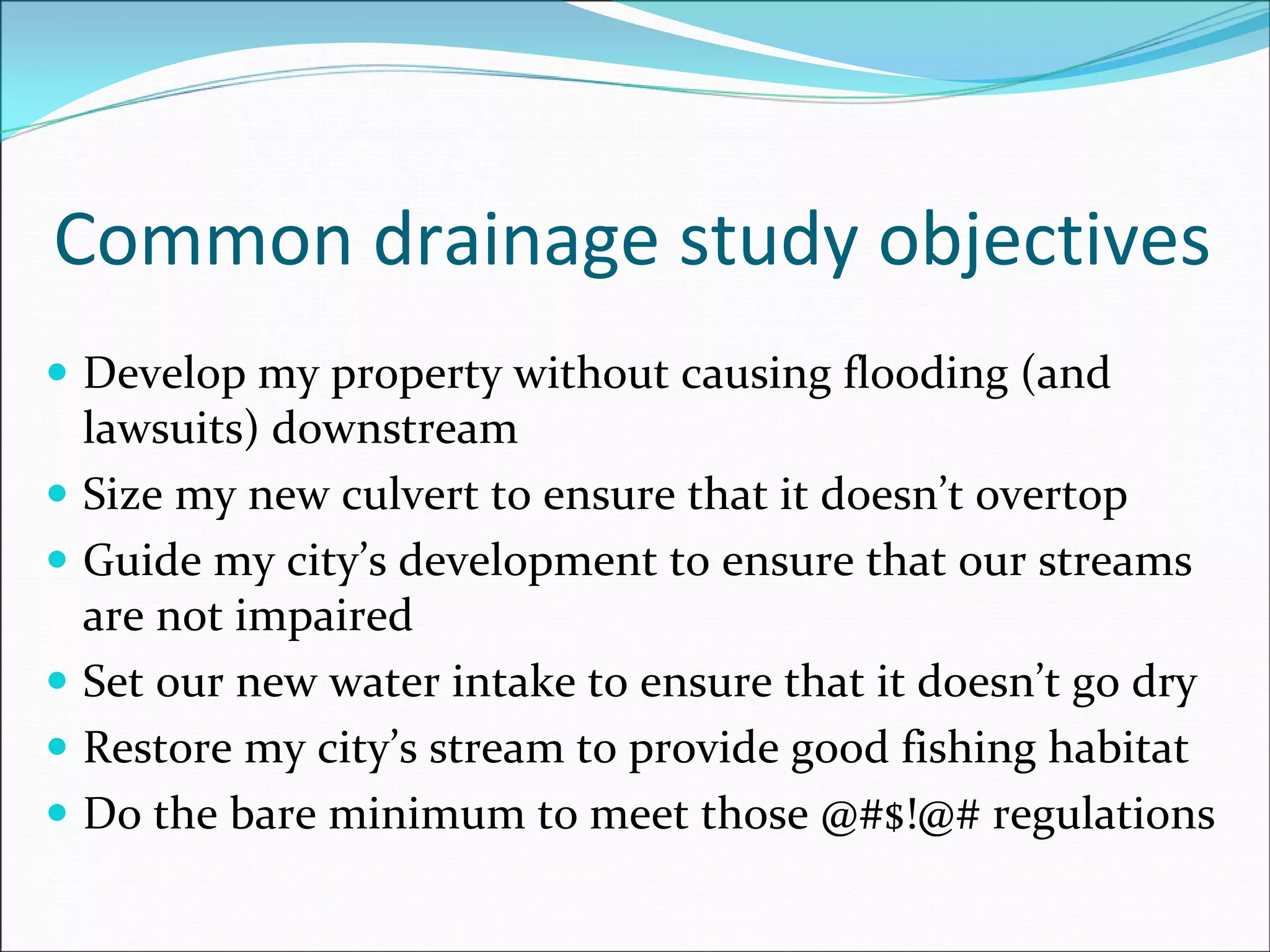 Common drainage study objectives
Develop my property without causing flooding (and 
lawsuits) downstream
Size my new culvert to ensure that it doesn’t overtop
Guide my city’s development to ensure that our streams 
are not impaired
Set our new water intake to ensure that it doesn’t go dry
Restore my city’s stream to provide good fishing habitat
Do the bare minimum to meet those @#$!@# regulations
 