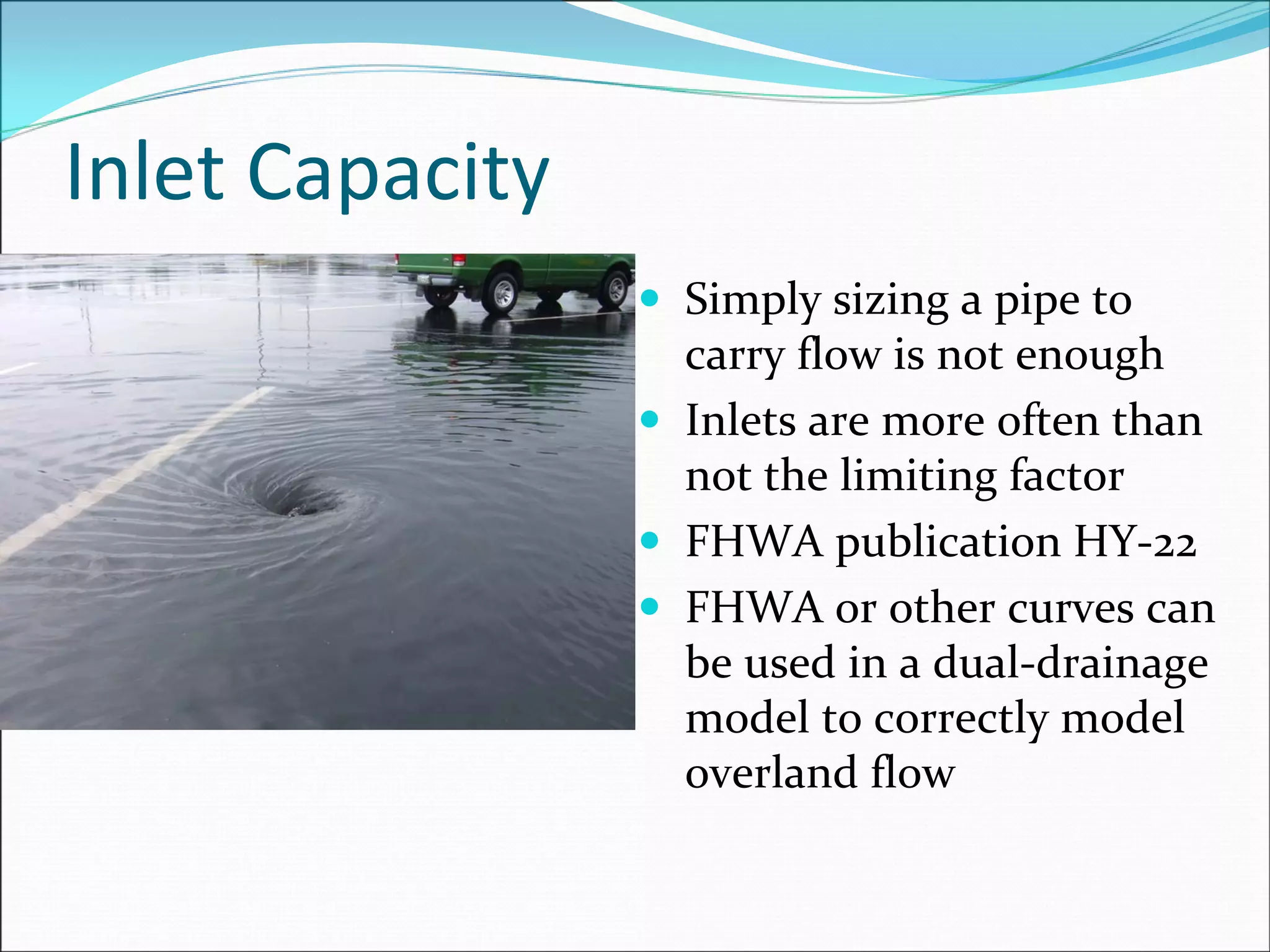 Inlet Capacity
Simply sizing a pipe to 
carry flow is not enough
Inlets are more often than 
not the limiting factor
FHWA publication HY‐22
FHWA or other curves can 
be used in a dual‐drainage 
model to correctly model 
overland flow
 