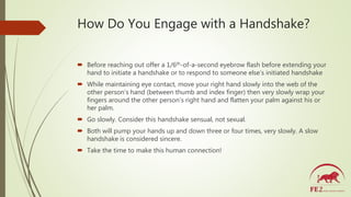 How Do You Engage with a Handshake?
 Before reaching out offer a 1/6th-of-a-second eyebrow flash before extending your
ha...