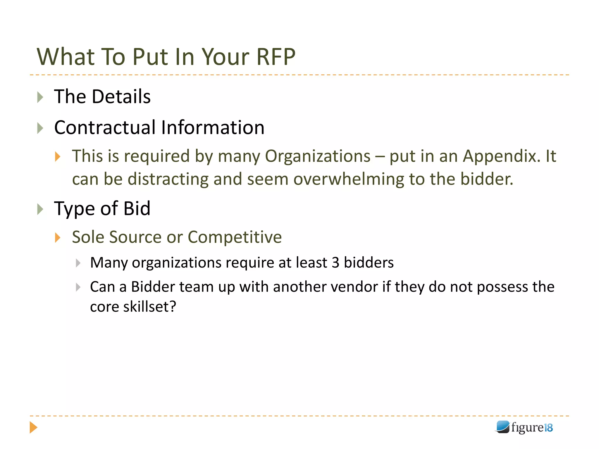 What To Put In Your RFP
   The Details
   Contractual Information
       This is required by many Organizations – put in an Appendix. It
        can be distracting and seem overwhelming to the bidder.
   Type of Bid
       Sole Source or Competitive
           Many organizations require at least 3 bidders
           Can a Bidder team up with another vendor if they do not possess the
            core skillset?
 
