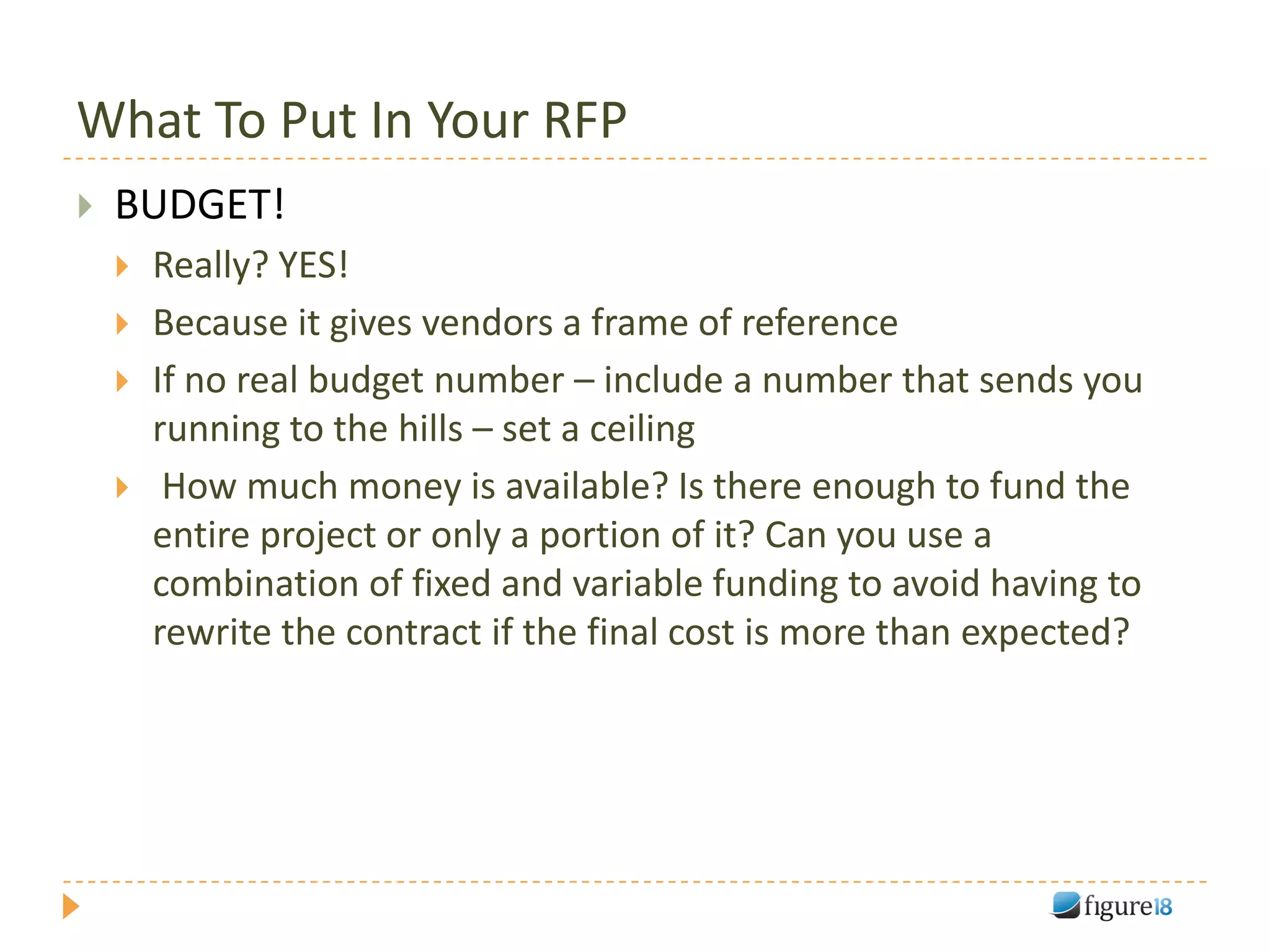 What To Put In Your RFP
   BUDGET!
       Really? YES!
       Because it gives vendors a frame of reference
       If no real budget number – include a number that sends you
        running to the hills – set a ceiling
        How much money is available? Is there enough to fund the
        entire project or only a portion of it? Can you use a
        combination of fixed and variable funding to avoid having to
        rewrite the contract if the final cost is more than expected?
 