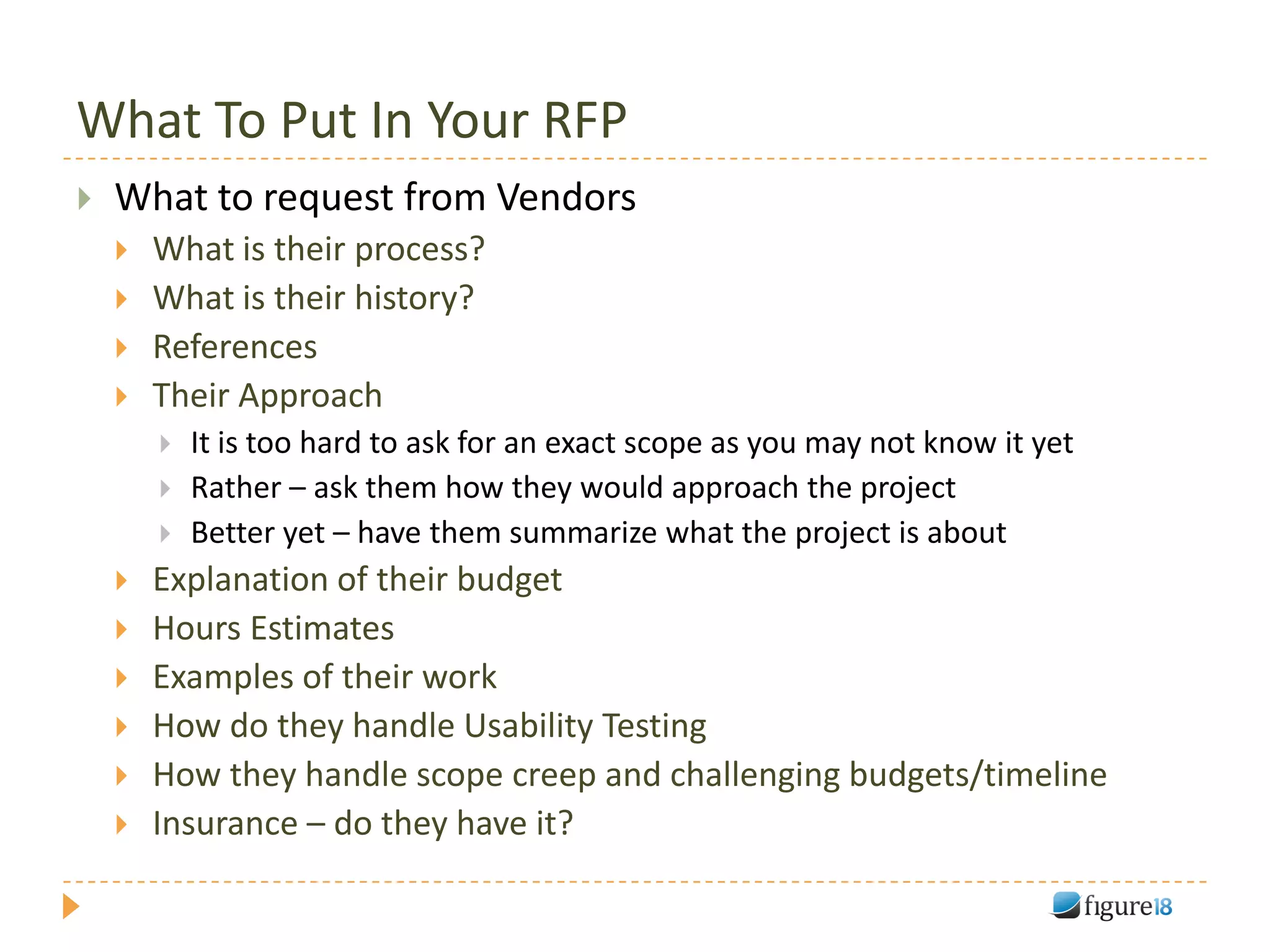 What To Put In Your RFP
   What to request from Vendors
       What is their process?
       What is their history?
       References
       Their Approach
           It is too hard to ask for an exact scope as you may not know it yet
           Rather – ask them how they would approach the project
           Better yet – have them summarize what the project is about
       Explanation of their budget
       Hours Estimates
       Examples of their work
       How do they handle Usability Testing
       How they handle scope creep and challenging budgets/timeline
       Insurance – do they have it?
 