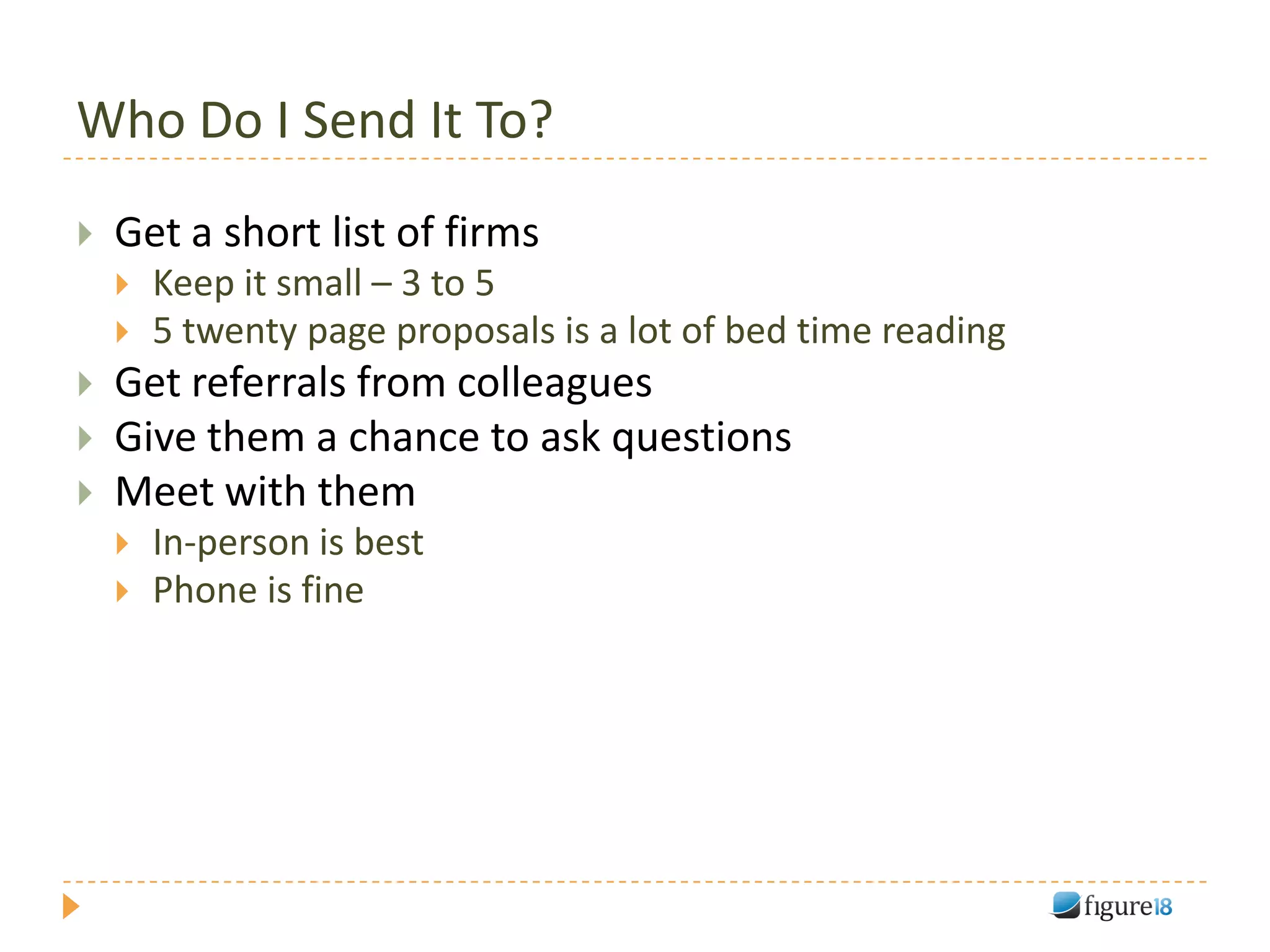 Who Do I Send It To?
   Get a short list of firms
       Keep it small – 3 to 5
       5 twenty page proposals is a lot of bed time reading
   Get referrals from colleagues
   Give them a chance to ask questions
   Meet with them
       In-person is best
       Phone is fine
 