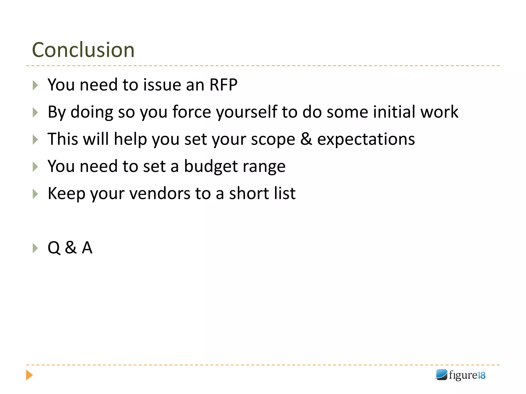 Conclusion
   You need to issue an RFP
   By doing so you force yourself to do some initial work
   This will help you set your scope & expectations
   You need to set a budget range
   Keep your vendors to a short list

   Q&A
 