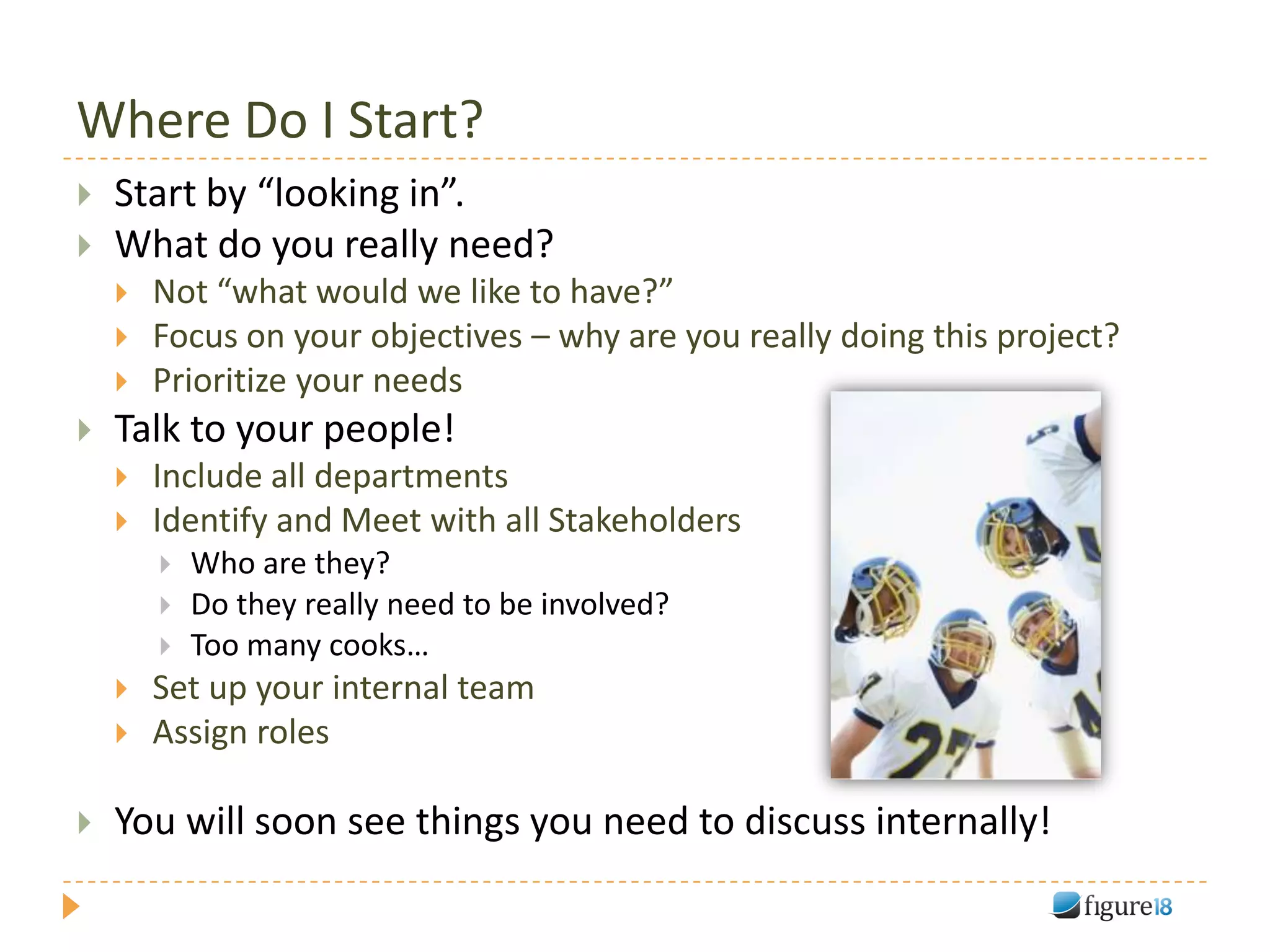Where Do I Start?
   Start by “looking in”.
   What do you really need?
       Not “what would we like to have?”
       Focus on your objectives – why are you really doing this project?
       Prioritize your needs
   Talk to your people!
       Include all departments
       Identify and Meet with all Stakeholders
           Who are they?
           Do they really need to be involved?
           Too many cooks…
       Set up your internal team
       Assign roles

   You will soon see things you need to discuss internally!
 