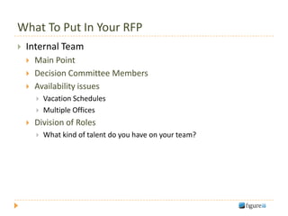 What To Put In Your RFP
   Internal Team
       Main Point
       Decision Committee Members
       Availability issues
           Vacation Schedules
           Multiple Offices
       Division of Roles
           What kind of talent do you have on your team?
 