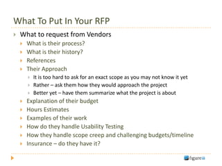 What To Put In Your RFP
   What to request from Vendors
       What is their process?
       What is their history?
       References
       Their Approach
           It is too hard to ask for an exact scope as you may not know it yet
           Rather – ask them how they would approach the project
           Better yet – have them summarize what the project is about
       Explanation of their budget
       Hours Estimates
       Examples of their work
       How do they handle Usability Testing
       How they handle scope creep and challenging budgets/timeline
       Insurance – do they have it?
 