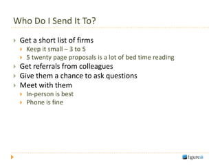 Who Do I Send It To?
   Get a short list of firms
       Keep it small – 3 to 5
       5 twenty page proposals is a lot of bed time reading
   Get referrals from colleagues
   Give them a chance to ask questions
   Meet with them
       In-person is best
       Phone is fine
 