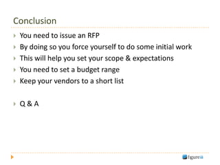 Conclusion
   You need to issue an RFP
   By doing so you force yourself to do some initial work
   This will help you set your scope & expectations
   You need to set a budget range
   Keep your vendors to a short list

   Q&A
 