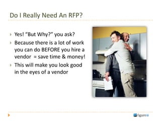 Do I Really Need An RFP?

   Yes! “But Why?” you ask?
   Because there is a lot of work
    you can do BEFORE you hire a
    vendor = save time & money!
   This will make you look good
    in the eyes of a vendor
 