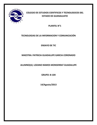 COLEGIO DE ESTUDIOS CIENTIFICOS Y TECNOLOGICOS DEL
ESTADO DE GUANAJUATO

PLANTEL N°1

TECNOLOGIAS DE LA INFORMACION Y COMUNICACIÓN

ENSAYO DE TIC

MAESTRA: PATRICIA GUADALUPE GARCIA CORONADO

ALUMNO(A): LOZANO RAMOS MONSERRAT GUADALUPE

GRUPO: B-104

14/Agosto/2013

 