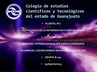 Colegio de estudios
científicos y tecnológicos
del estado de Guanajuato


PLANTEL N°1




TECNOLOGIAS DE LA INFORMACION Y COMUNICACIÓN



LA EXTINCION




MAESTRA: PATRICIA GUADALUPE GARCIA CORONADO




ALUMNO(A): LOZANO RAMOS MONSERRAT GUADALUPE



GRUPO: B-104




19/Agosto/2013

 
