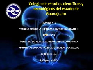Colegio de estudios científicos y
tecnológicos del estado de
Guanajuato
PLANTEL N°1
TECNOLOGIAS DE LA INFORMACION Y COMUNICACIÓN
TAREA N° 5
MAESTRA: PATRICIA GUADALUPE GARCIA CORONADO
ALUMNO(A): LOZANO RAMOS MONSERRAT GUADALUPE
GRUPO: B-104
26/Agosto/2013

 
