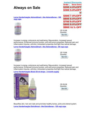 Always on Sale

Lorna Vanderhaeghe AdrenaSmart - like AdrenaSense - 180
vegi caps




                                                                C$ 33.88
                                                                Quantity:



Increase in energy, endurance and well-being; Rejuvenation, increased sexual
performance; Enhanced immune function, and anti-tumor properties; Reduced pain and
inflammation (injuries, arthritis); Antioxidant properties that fight free radical damage;
Lorna Vanderhaeghe AdrenaSmart - like AdrenaSense - 90 vegi caps


                                                                C$ 19.88
                                                                Quantity:




Increase in energy, endurance and well-being; Rejuvenation, increased sexual
performance; Enhanced immune function, and anti-tumor properties; Reduced pain and
inflammation (injuries, arthritis); Antioxidant properties that fight free radical damage;
Lorna Vanderhaeghe Biosil 30 ml drops - 3 month supply




                                                                C$ 28.08
                                                                Quantity:




Beautifies skin, hair and nails and promotes healthy bones, joints and arterial system.
Lorna Vanderhaeghe EstroSmart - like EstroSense - 120 vegi caps
 