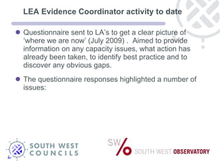 LEA Evidence Coordinator activity to date Questionnaire sent to LA’s to get a clear picture of ‘where we are now’ (July 2009) .  Aimed to provide information on any capacity issues, what action has already been taken, to identify best practice and to discover any obvious gaps. The questionnaire responses highlighted a number of issues:  