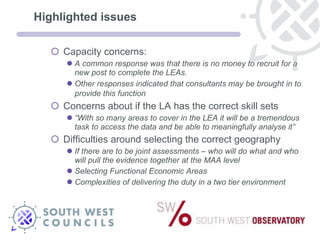 Highlighted issues Capacity concerns: A common response was that there is no money to recruit for a new post to complete the LEAs.  Other responses indicated that consultants may be brought in to provide this function   Concerns about if the LA has the correct skill sets “ With so many areas to cover in the LEA it will be a tremendous task to access the data and be able to meaningfully analyse it” Difficulties around selecting the correct geography If there are to be joint assessments – who will do what and who will pull the evidence together at the MAA level Selecting Functional Economic Areas Complexities of delivering the duty in a two tier environment  