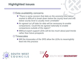 Highlighted issues Data availability concerns  “ There is some concern that data on the economy and labour market is difficult to break down below the county level and info below county level is usually more unreliable”  An agreed cut off date for data will be necessary to enable comparisons. Could this be agreed nationally to enable comparisons outside of the region? Without expert support LEAs will be too much about past trends rather than future prospects Timescales  Will the timescales of the SRS allow the LEAs to meaningfully feed into this process 