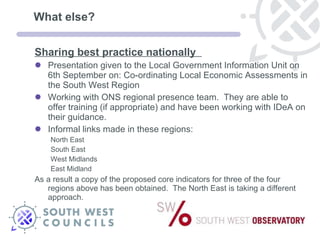 What else? Sharing best practice nationally  Presentation given to the Local Government Information Unit on 6th September on: Co-ordinating Local Economic Assessments in the South West Region Working with ONS regional presence team.  They are able to offer training (if appropriate) and have been working with IDeA on their guidance.  Informal links made in these regions: North East  South East West Midlands East Midland As a result a copy of the proposed core indicators for three of the four regions above has been obtained.  The North East is taking a different approach. 