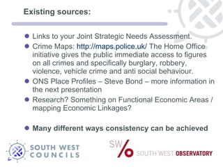 Existing sources: Links to your Joint Strategic Needs Assessment.  Crime Maps:  http://maps.police.uk/  The Home Office initiative gives the public immediate access to figures on all crimes and specifically burglary, robbery, violence, vehicle crime and anti social behaviour.  ONS Place Profiles – Steve Bond – more information in the next presentation Research? Something on Functional Economic Areas / mapping Economic Linkages? Many different ways consistency can be achieved 