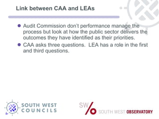 Link between CAA and LEAs Audit Commission don’t performance manage the process but look at how the public sector delivers the outcomes they have identified as their priorities. CAA asks three questions.  LEA has a role in the first and third questions. 