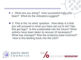 2.  What are you doing?  How successful have you been?  What do the indicators suggest? 3. This is the ‘so what’ question.  How likely is it that you will succeed in what you have set out to do? Has this got legs?  Is this sustainable into the future? What actions have been taken to recover (if necessary)? What has changed? Was the evidence base incorrect?  How is this feeding back into the LEA? 
