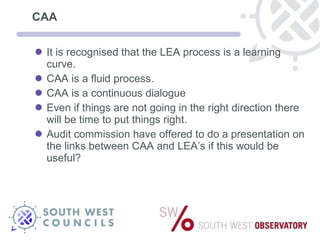 CAA It is recognised that the LEA process is a learning curve.  CAA is a fluid process. CAA is a continuous dialogue Even if things are not going in the right direction there will be time to put things right. Audit commission have offered to do a presentation on the links between CAA and LEA’s if this would be useful? 