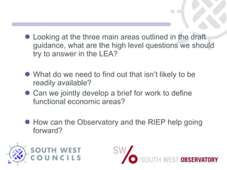Looking at the three main areas outlined in the draft guidance, what are the high level questions we should try to answer in the LEA? What do we need to find out that isn’t likely to be readily available? Can we jointly develop a brief for work to define functional economic areas? How can the Observatory and the RIEP help going forward? 