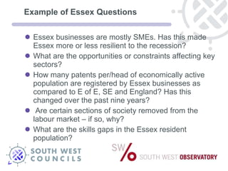 Example of Essex Questions Essex businesses are mostly SMEs. Has this made Essex more or less resilient to the recession? What are the opportunities or constraints affecting key sectors? How many patents per/head of economically active population are registered by Essex businesses as compared to E of E, SE and England? Has this changed over the past nine years? Are certain sections of society removed from the labour market – if so, why? What are the skills gaps in the Essex resident population? 