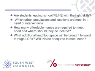 Are students leaving school/FE/HE with the right skills? Which urban populations and locations are most in need of intervention? How many affordable homes are required to meet need and where should they be located? What additional land/floorspace will be brought forward through LDFs? Will this be adequate to meet need? 