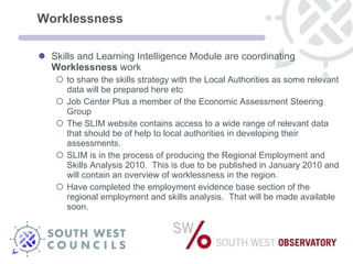 Worklessness Skills and Learning Intelligence Module are coordinating  Worklessness  work to share the skills strategy with the Local Authorities as some relevant data will be prepared here etc Job Center Plus a member of the Economic Assessment Steering Group The SLIM website contains access to a wide range of relevant data that should be of help to local authorities in developing their assessments.  SLIM is in the process of producing the Regional Employment and Skills Analysis 2010.  This is due to be published in January 2010 and will contain an overview of worklessness in the region. Have completed the employment evidence base section of the regional employment and skills analysis.  That will be made available soon.  