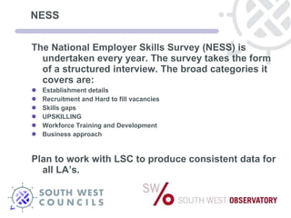 NESS  The National Employer Skills Survey (NESS) is undertaken every year. The survey takes the form of a structured interview. The broad categories it covers are: Establishment details Recruitment and Hard to fill vacancies Skills gaps UPSKILLING Workforce Training and Development Business approach Plan to work with LSC to produce consistent data for all LA’s. 