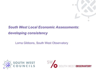 South West Local Economic Assessments : d eveloping consistency  Lorna Gibbons, South West Observatory 