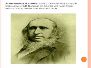 RICHARD DODDRIDGE BLACKMORE (7 JUNE 1825 – 20 JANUARY 1900), REFERRED TO
MOST COMMONLY AS R. D. BLACKMORE, WAS ONE OF THE MOST FAMOUS ENGLISH
NOVELISTS OF THE SECOND HALF OF THE NINETEENTH CENTURY
 
