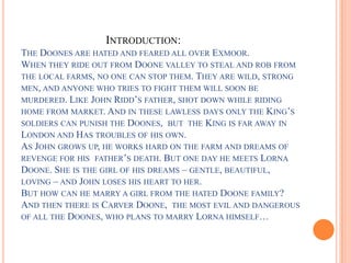 INTRODUCTION:
THE DOONES ARE HATED AND FEARED ALL OVER EXMOOR.
WHEN THEY RIDE OUT FROM DOONE VALLEY TO STEAL AND ROB FROM
THE LOCAL FARMS, NO ONE CAN STOP THEM. THEY ARE WILD, STRONG
MEN, AND ANYONE WHO TRIES TO FIGHT THEM WILL SOON BE
MURDERED. LIKE JOHN RIDD’S FATHER, SHOT DOWN WHILE RIDING
HOME FROM MARKET. AND IN THESE LAWLESS DAYS ONLY THE KING’S
SOLDIERS CAN PUNISH THE DOONES, BUT THE KING IS FAR AWAY IN
LONDON AND HAS TROUBLES OF HIS OWN.
AS JOHN GROWS UP, HE WORKS HARD ON THE FARM AND DREAMS OF
REVENGE FOR HIS FATHER’S DEATH. BUT ONE DAY HE MEETS LORNA
DOONE. SHE IS THE GIRL OF HIS DREAMS – GENTLE, BEAUTIFUL,
LOVING – AND JOHN LOSES HIS HEART TO HER.
BUT HOW CAN HE MARRY A GIRL FROM THE HATED DOONE FAMILY?
AND THEN THERE IS CARVER DOONE, THE MOST EVIL AND DANGEROUS
OF ALL THE DOONES, WHO PLANS TO MARRY LORNA HIMSELF…
 