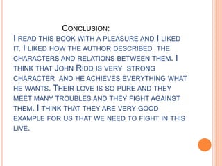 CONCLUSION:
I READ THIS BOOK WITH A PLEASURE AND I LIKED
IT. I LIKED HOW THE AUTHOR DESCRIBED THE
CHARACTERS AND RELATIONS BETWEEN THEM. I
THINK THAT JOHN RIDD IS VERY STRONG
CHARACTER AND HE ACHIEVES EVERYTHING WHAT
HE WANTS. THEIR LOVE IS SO PURE AND THEY
MEET MANY TROUBLES AND THEY FIGHT AGAINST
THEM. I THINK THAT THEY ARE VERY GOOD
EXAMPLE FOR US THAT WE NEED TO FIGHT IN THIS
LIVE.
 