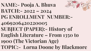 NAME:- Pooja A. Bhuva
BATCH:- 2022 – 2024
PG ENROLLMENT NUMBER:-
4069206420220005
SUBJECT (PAPER):- History of
English Literature – From 1350 to
1900 (The Victorian Age)
TOPIC:- Lorna Doone by Blackmore
 