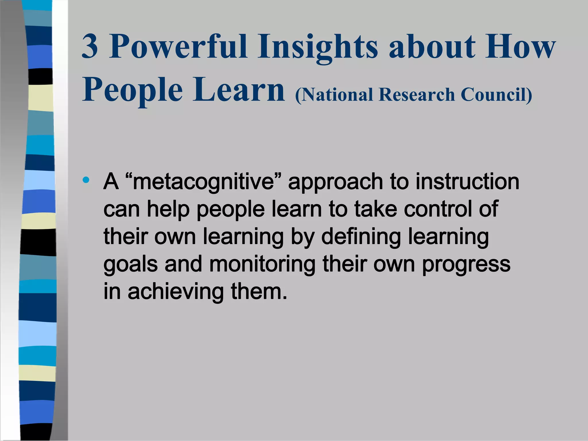 3 Powerful Insights about How
People Learn (National Research Council)

• A “metacognitive” approach to instruction
  can help people learn to take control of
  their own learning by defining learning
  goals and monitoring their own progress
  in achieving them.
 
