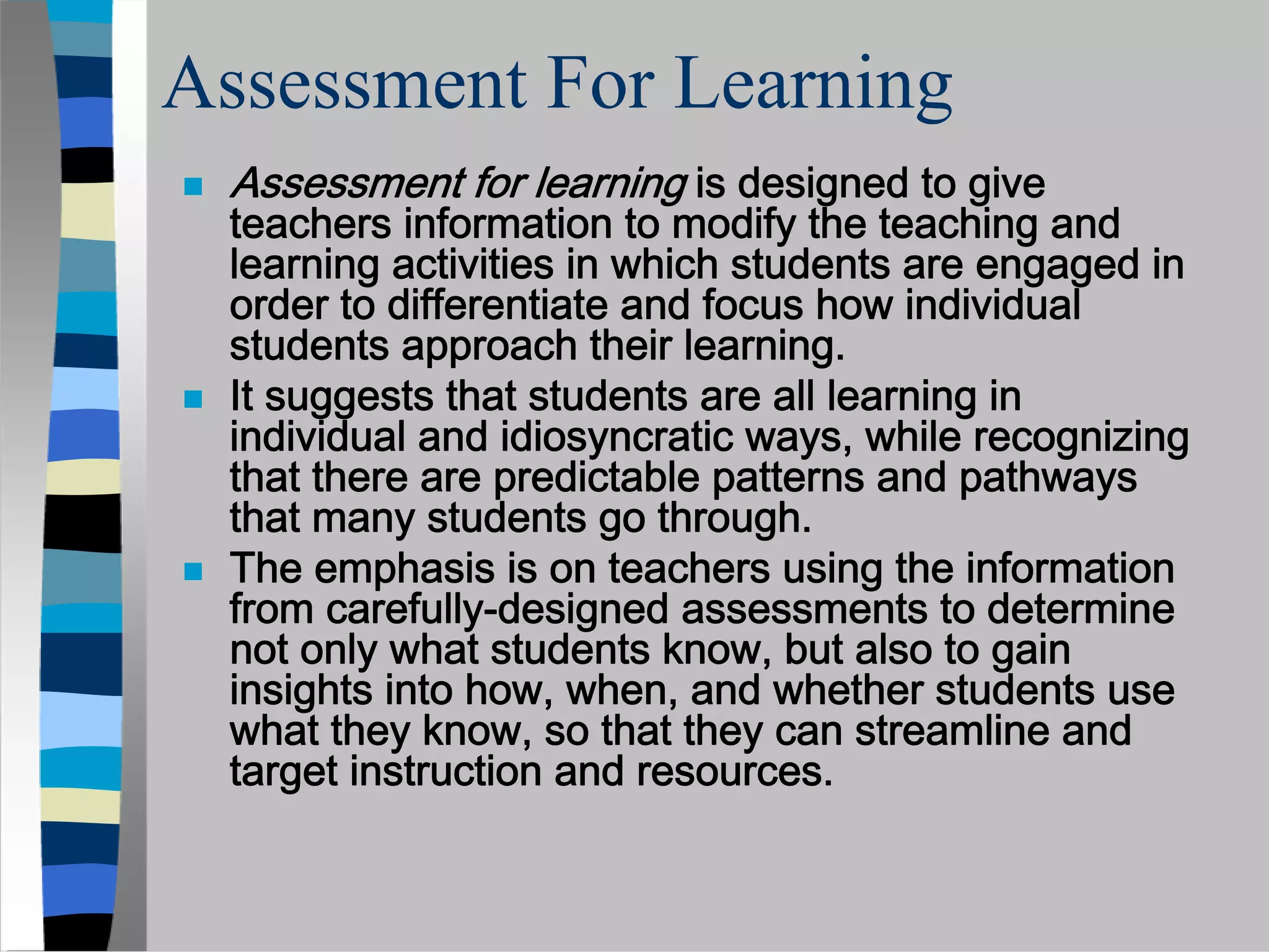 Assessment For Learning
 Assessment for learning is designed to give
 teachers information to modify the teaching and
 learning activities in which students are engaged in
 order to differentiate and focus how individual
 students approach their learning.
 It suggests that students are all learning in
 individual and idiosyncratic ways, while recognizing
 that there are predictable patterns and pathways
 that many students go through.
 The emphasis is on teachers using the information
 from carefully-designed assessments to determine
 not only what students know, but also to gain
 insights into how, when, and whether students use
 what they know, so that they can streamline and
 target instruction and resources.
 