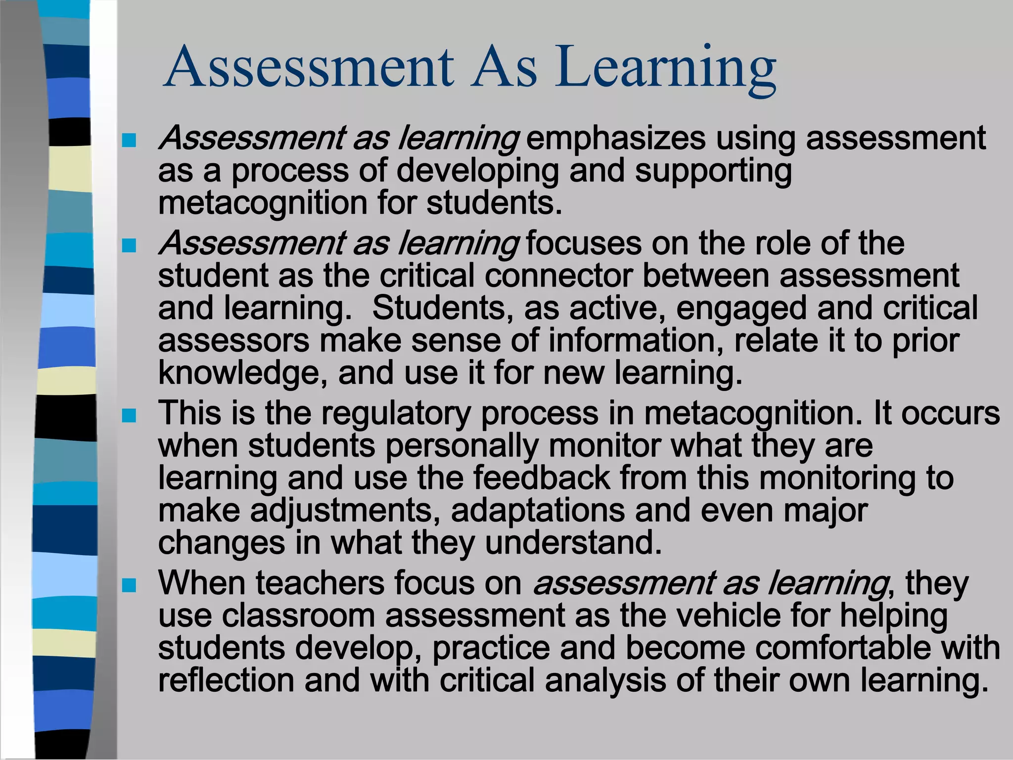 Assessment As Learning
Assessment as learning emphasizes using assessment
as a process of developing and supporting
metacognition for students.
Assessment as learning focuses on the role of the
student as the critical connector between assessment
and learning. Students, as active, engaged and critical
assessors make sense of information, relate it to prior
knowledge, and use it for new learning.
This is the regulatory process in metacognition. It occurs
when students personally monitor what they are
learning and use the feedback from this monitoring to
make adjustments, adaptations and even major
changes in what they understand.
When teachers focus on assessment as learning, they
use classroom assessment as the vehicle for helping
students develop, practice and become comfortable with
reflection and with critical analysis of their own learning.
 