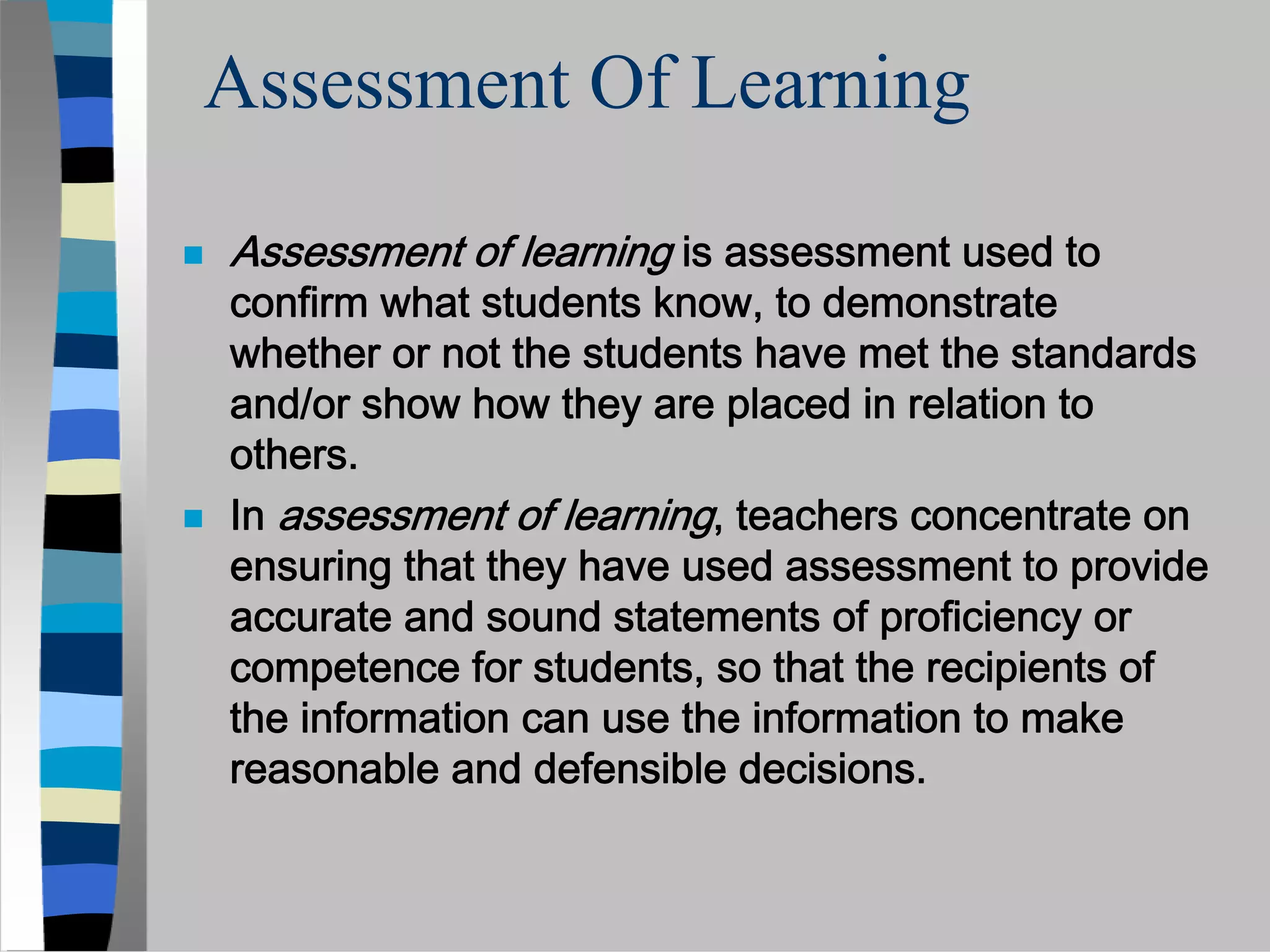 Assessment Of Learning

Assessment of learning is assessment used to
confirm what students know, to demonstrate
whether or not the students have met the standards
and/or show how they are placed in relation to
others.
In assessment of learning, teachers concentrate on
ensuring that they have used assessment to provide
accurate and sound statements of proficiency or
competence for students, so that the recipients of
the information can use the information to make
reasonable and defensible decisions.
 