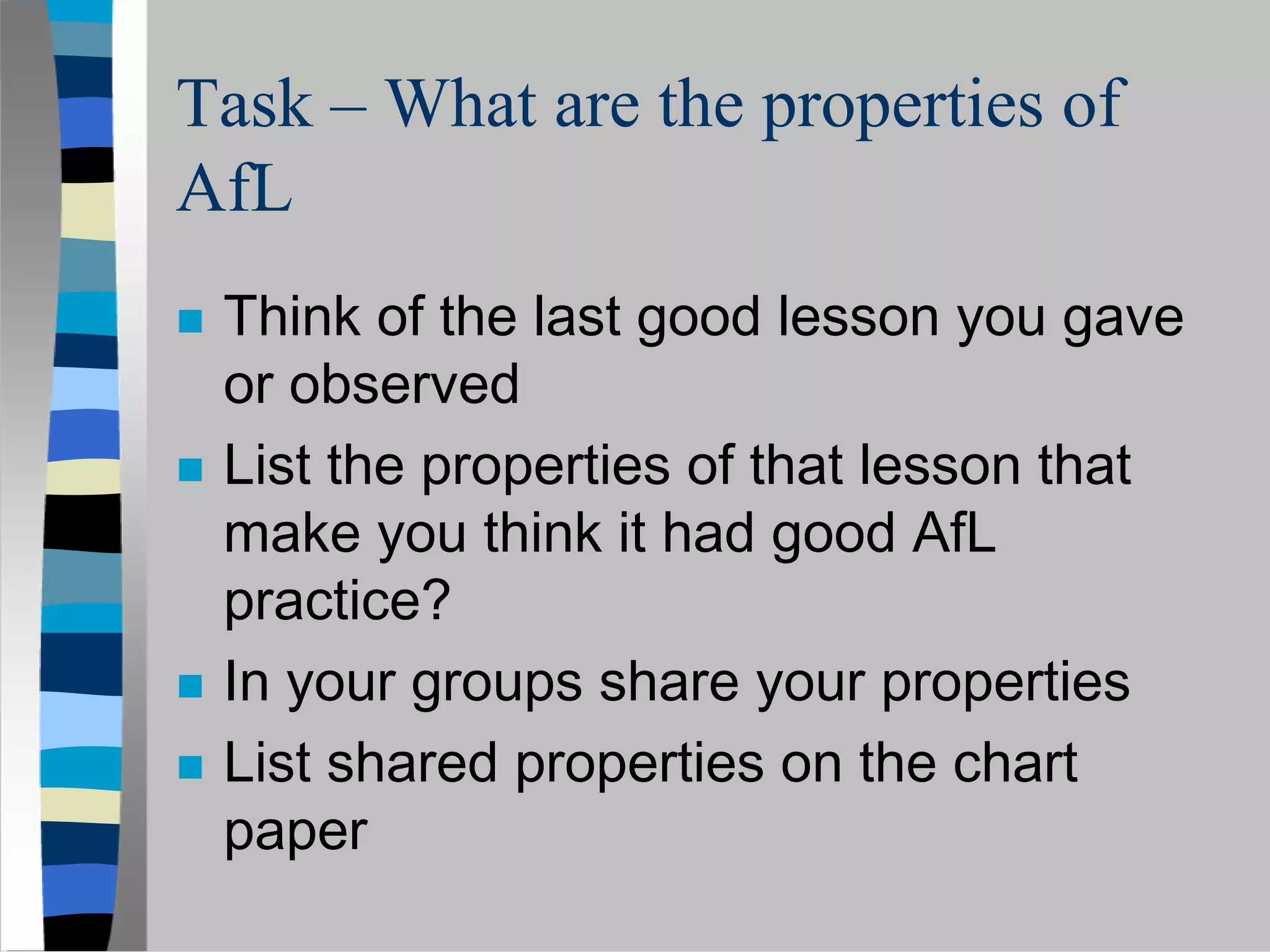 Task – What are the properties of
AfL
 Think of the last good lesson you gave
 or observed
 List the properties of that lesson that
 make you think it had good AfL
 practice?
 In your groups share your properties
 List shared properties on the chart
 paper
 