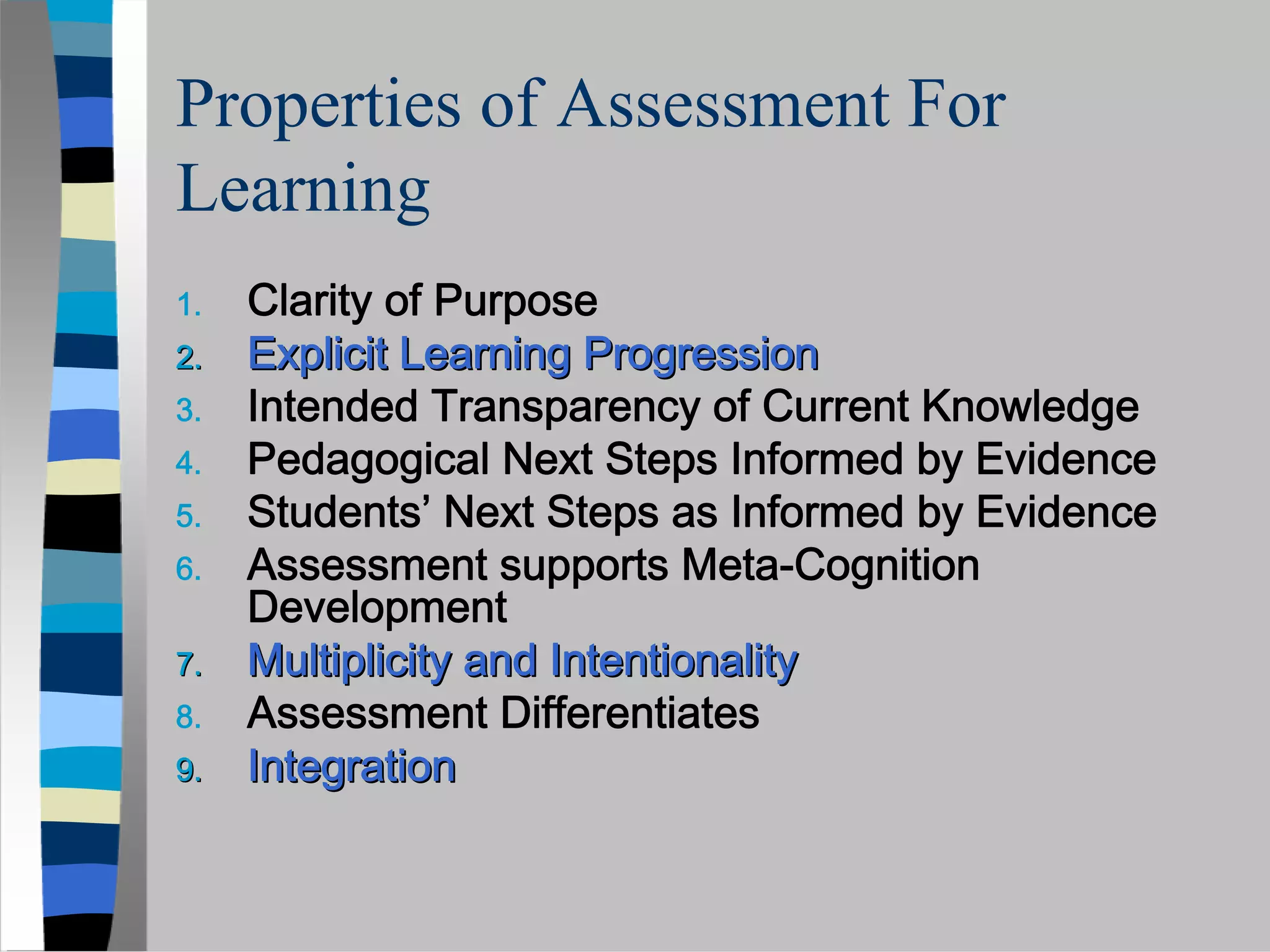 Properties of Assessment For
Learning
1.   Clarity of Purpose
2.   Explicit Learning Progression
3.   Intended Transparency of Current Knowledge
4.   Pedagogical Next Steps Informed by Evidence
5.   Students’ Next Steps as Informed by Evidence
6.   Assessment supports Meta-Cognition
     Development
7.   Multiplicity and Intentionality
8.   Assessment Differentiates
9.   Integration
 