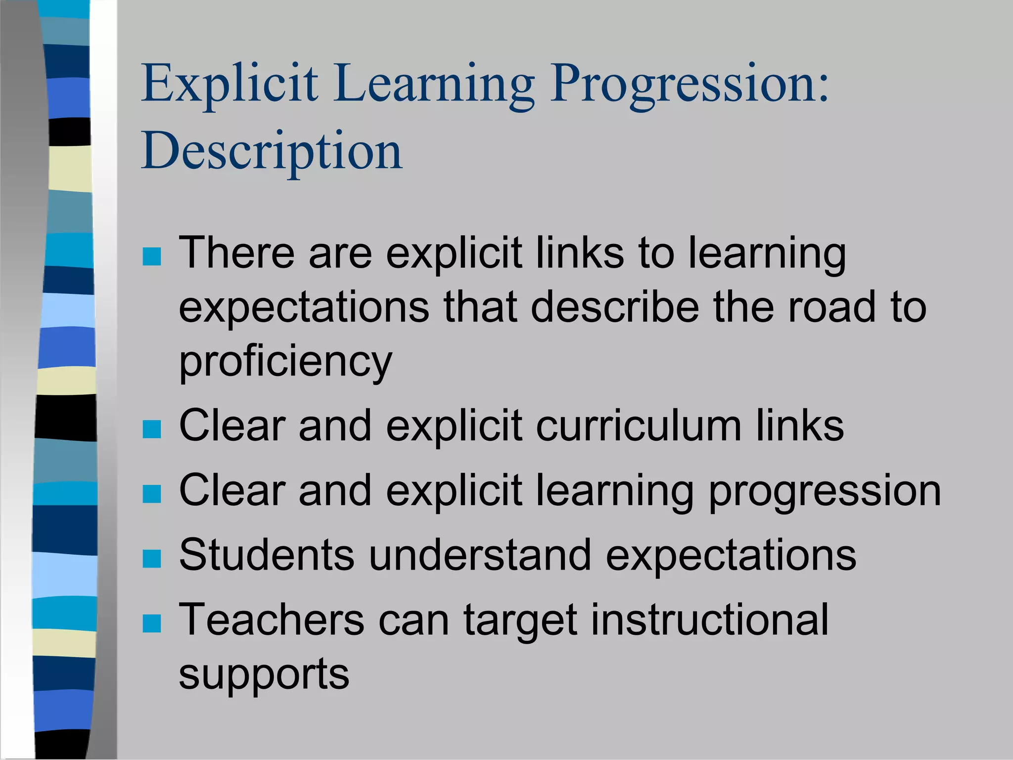 Explicit Learning Progression:
Description
 There are explicit links to learning
 expectations that describe the road to
 proficiency
 Clear and explicit curriculum links
 Clear and explicit learning progression
 Students understand expectations
 Teachers can target instructional
 supports
 
