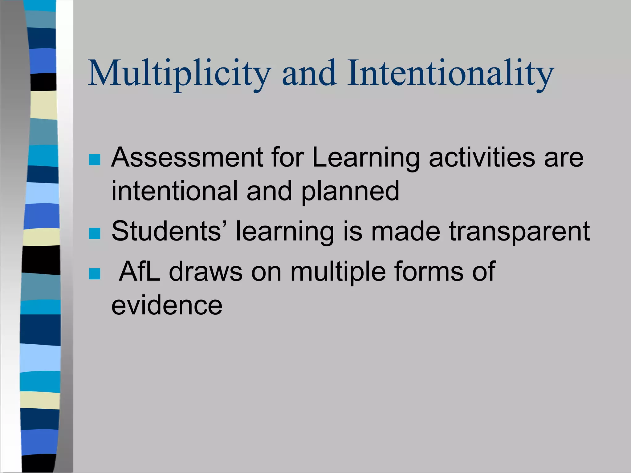 Multiplicity and Intentionality

 Assessment for Learning activities are
 intentional and planned
 Students’ learning is made transparent
  AfL draws on multiple forms of
 evidence
 