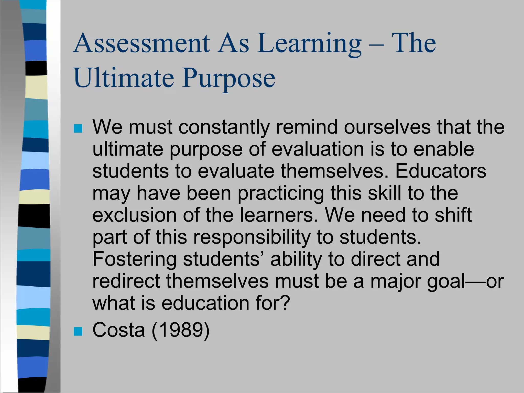Assessment As Learning – The
Ultimate Purpose
 We must constantly remind ourselves that the
 ultimate purpose of evaluation is to enable
 students to evaluate themselves. Educators
 may have been practicing this skill to the
 exclusion of the learners. We need to shift
 part of this responsibility to students.
 Fostering students’ ability to direct and
 redirect themselves must be a major goal—or
 what is education for?
 Costa (1989)
 