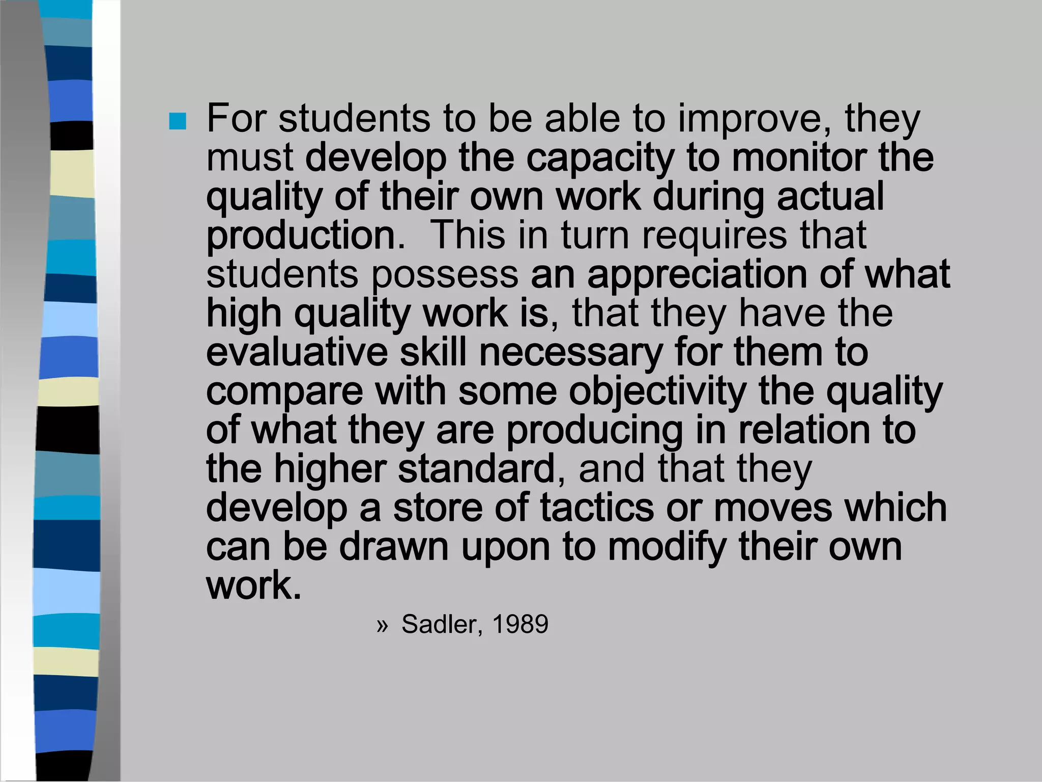 For students to be able to improve, they
must develop the capacity to monitor the
quality of their own work during actual
production. This in turn requires that
students possess an appreciation of what
high quality work is, that they have the
evaluative skill necessary for them to
compare with some objectivity the quality
of what they are producing in relation to
the higher standard, and that they
develop a store of tactics or moves which
can be drawn upon to modify their own
work.
         » Sadler, 1989
 