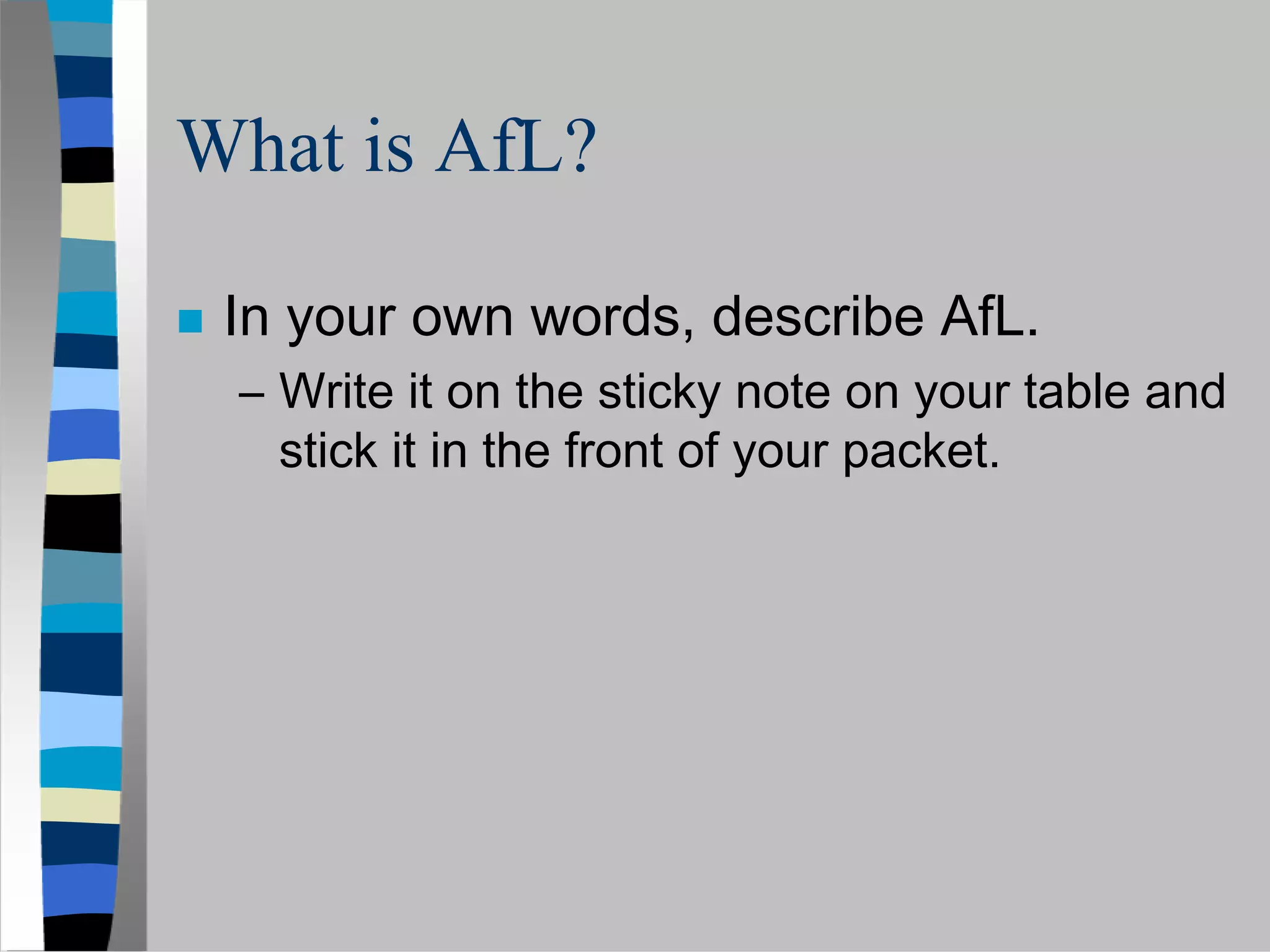 What is AfL?

 In your own words, describe AfL.
 – Write it on the sticky note on your table and
   stick it in the front of your packet.
 