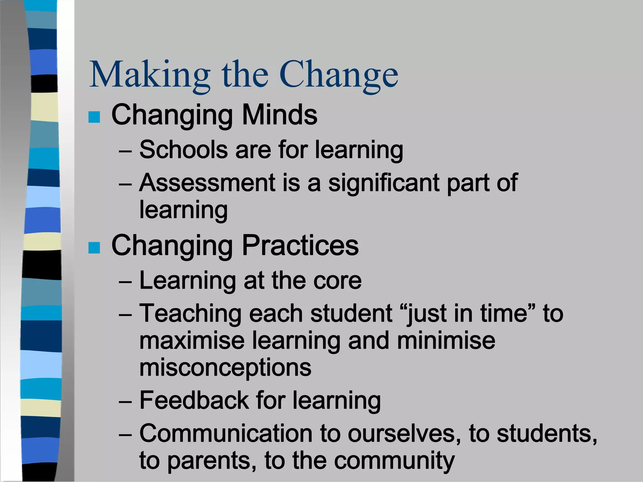 Making the Change
 Changing Minds
 – Schools are for learning
 – Assessment is a significant part of
   learning
 Changing Practices
 – Learning at the core
 – Teaching each student “just in time” to
   maximise learning and minimise
   misconceptions
 – Feedback for learning
 – Communication to ourselves, to students,
   to parents, to the community
 